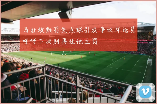 马杜埃凯罚失点球引发争议评论员呼吁下次别再让他主罚