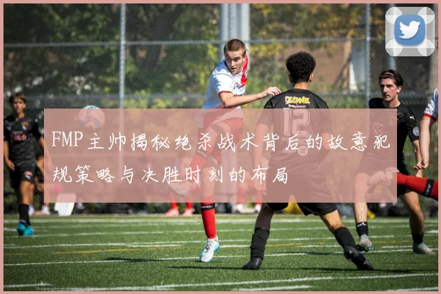 FMP主帅揭秘绝杀战术背后的故意犯规策略与决胜时刻的布局