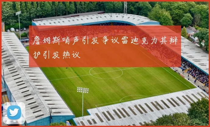 詹姆斯哨声引发争议雷迪克为其辩护引发热议