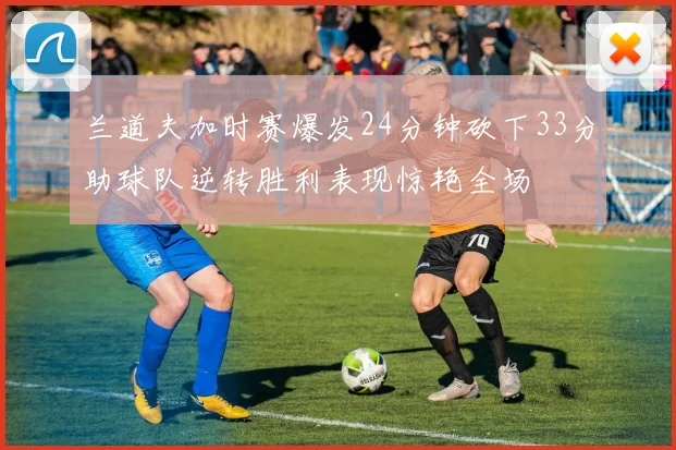 兰道夫加时赛爆发24分钟砍下33分助球队逆转胜利表现惊艳全场