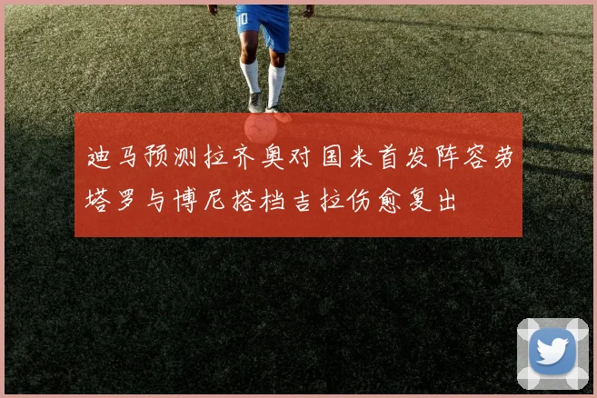 迪马预测拉齐奥对国米首发阵容劳塔罗与博尼搭档吉拉伤愈复出