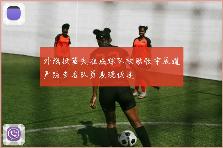 外线投篮失准成球队软肋张宇辰遭严防多名队员表现低迷