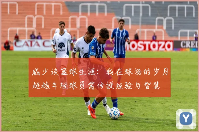 威少谈篮球生涯：我在球场的岁月超越年轻球员需传授经验与智慧