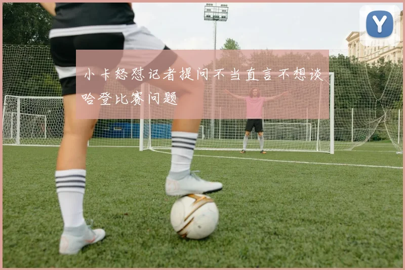 小卡怒怼记者提问不当直言不想谈哈登比赛问题
