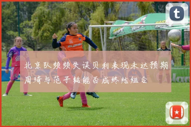 北京队频频失误贝利表现未达预期周琦与范子铭能否成终结组合