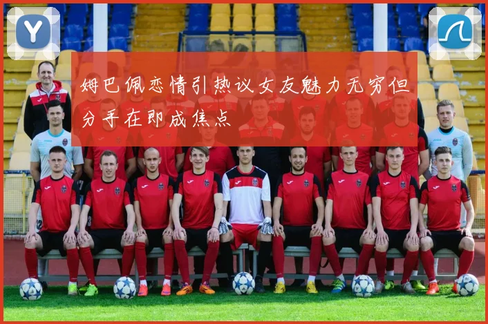 姆巴佩恋情引热议女友魅力无穷但分手在即成焦点