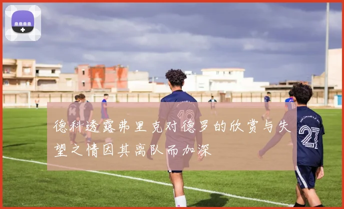 德科透露弗里克对德罗的欣赏与失望之情因其离队而加深