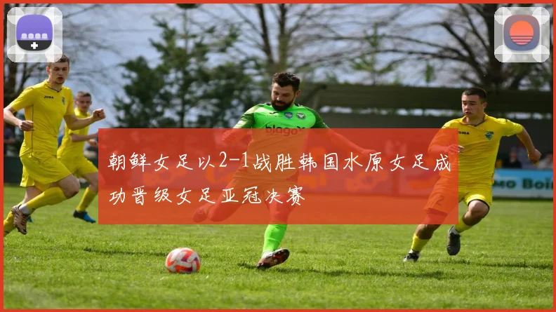 朝鲜女足以2-1战胜韩国水原女足成功晋级女足亚冠决赛